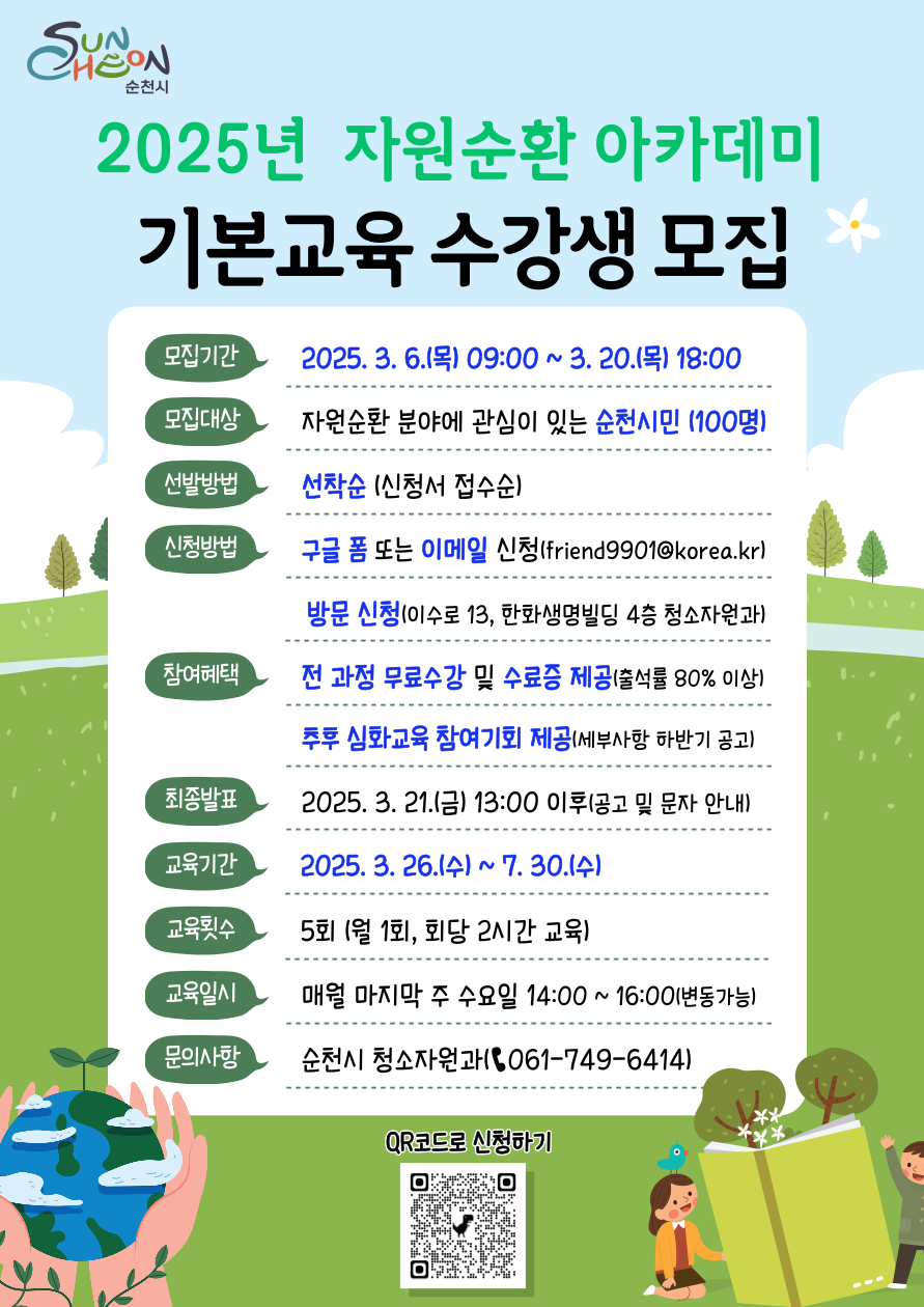 2025년 자원순환 아카데미 기본교육 수강생 모집 모집기간 2025년 3월 6일 목일 09시부터 3월 20일 목요일 18시까지 모집대상 자원순환 분야에 관심이 있는 순천시민 100명 선발방법 선착순 신청서 접수순 신청방법 구글폼 또는 이메일 신청 프렌드9901골뱅이 코리아점 케이알 방문신청 이수로 13 한화생명빌딩 4층 청소자원과 참여혜택 전과정 무료수강 및 수료증 제공 출석률 80퍼센트 이상 추후 심화교육 참여기회 제공 세부사항 하반기 공고 최종발표 2025년 3월 21일 금요일 13시 이후 공고 및 문자 안내 교육기간 2025년 3월 26일 수요일부터 7월 30일 수요일까지 교육횟수 5회 월 1회 회당 2시간 교육 교육일시 매월 마지막 주 수요일 14시부터 16시까지 변동가능 문의사항 청소자원과 061 749 6414 큐알코드로 신청하기