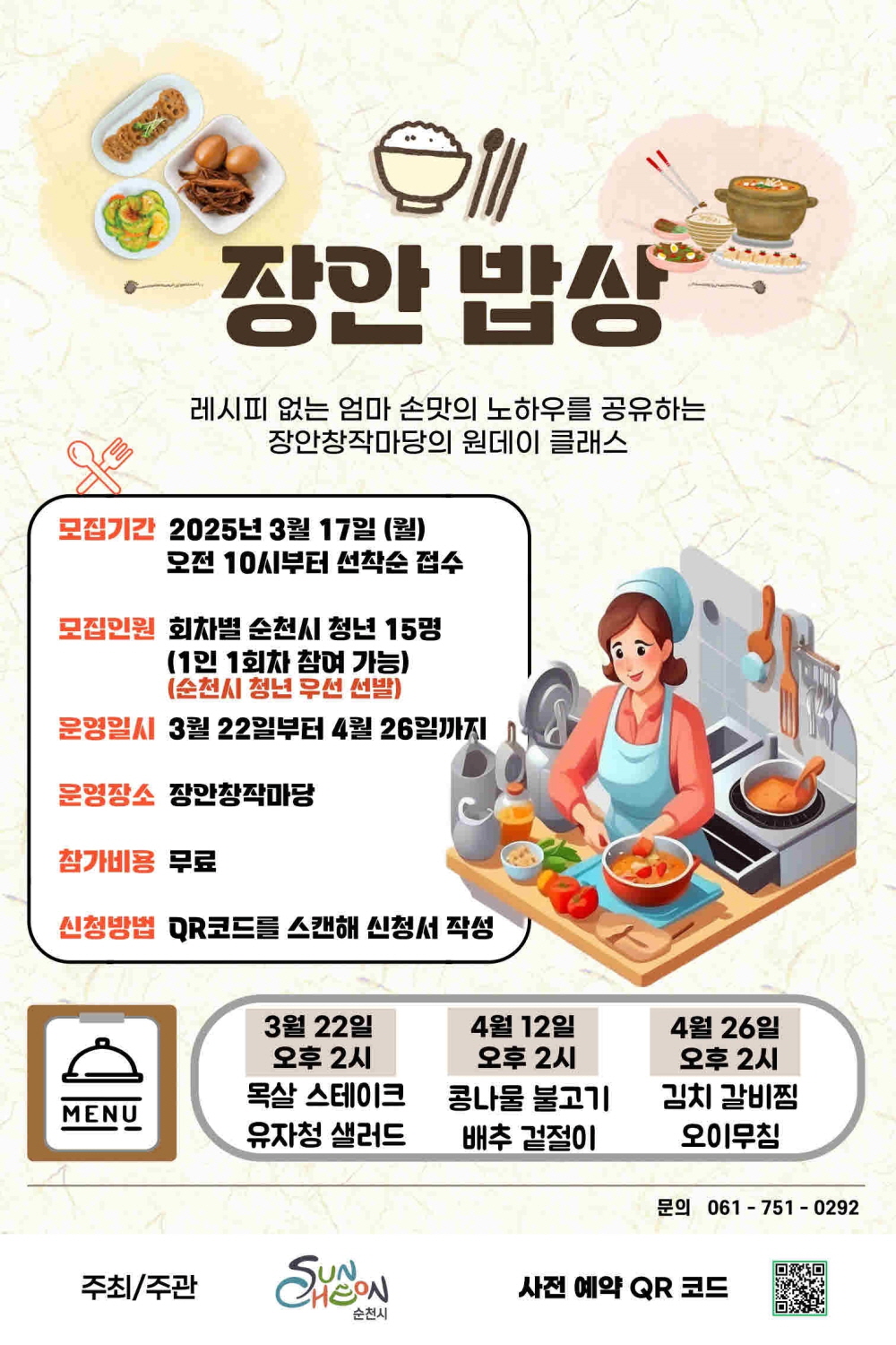 장안밥상 레시피 없는 엄마 손맛의 노하우를 공유하는 장안창작마당의 원데이 클래스 모집기간 2025년 3월 17일 월요일 오전 10시부터 선착순 접수 모집인원 회차별 순천시 청년 15명 1인 1회차 참여가능 순천시 청년 우선 선발 운영일시 3월 22일부터 4월 26일까지 운영장소 장안창작마당 참가비용 무료 신청방법 큐알코드를 스캔해 시청서 작성 메뉴 3월 22일 오후 2시 목살 스테이크 유자청 샐러드 4월 12일 오후 2시 콩나물 불고기 배추 겉절이 4월 26일 오후 2시 김치갈비찜 오이무침 문의 061 751 0292 주최 주관 순천시 사전예약 큐알코드