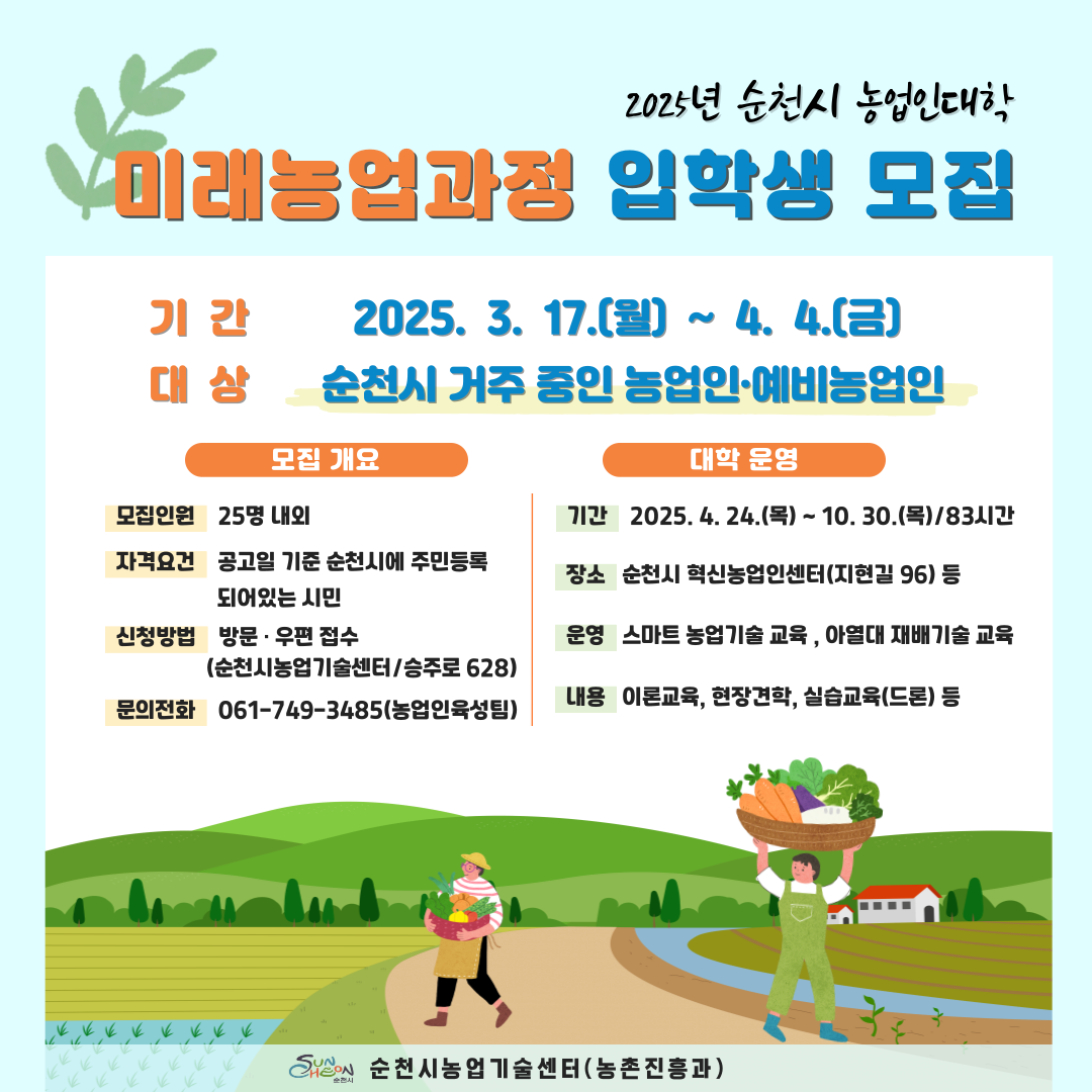 2025년 순천시 농업인대학 미래농업과정 입학생 모집 기간 2025년 3월 17일 월요일부터 4월 4일 금요일까지 대상 순천시 거주 중인 농업인 예비농업인 모집개요 모집인원 25명 내외 자격요건 공고일 기준 순천시에 주민등록 되어있는 시민 신청방법 방문 우편접수 순천시농업기술센터 승주로 628 문의전화 061 749 3485 농업인 육성팀 대학운영 기간 2025년 4월 24일 목요일부터 10월 30일 목요일까지 83시간 장소 순천인 혁신농업인센터지현길 96등 운영 스마트 농업기술 교육 아열대 재배기술 교육 내용 이론교육 현장견학 실습교육 드론 등 순천시 농업기술센터 농촌진흥과
