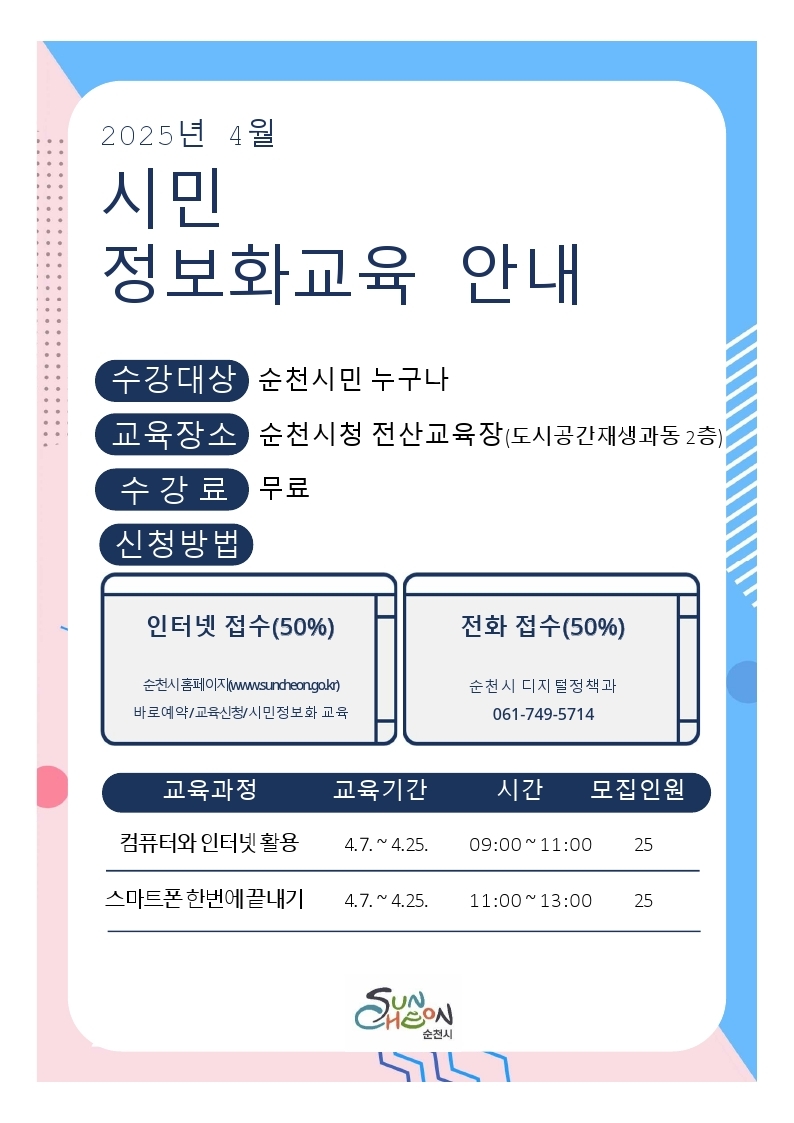 2025년 4월 시민정보화 교육 안내 수강대상 순천시민 누구나 교육장소 순천시청 전산교육장 도시공간재생과동 2층 수강료 무료 신청방법 인터넷접수 50퍼센트 순천시 홈페이지 더블유더블유더블유점 순천 점 지오점 케이알 바로예약 교육신청 시민정보화교육 전화접수 50퍼센트 순천시 디지털정책과 061 749 5714 교육과정 교육기간 시간 모집인원 컴퓨터와 인터넷활용 4월 7일부터 4월 25일 9시부터 11시까지 25명 스마트폰 한번에 끝내기 4월 7일부터 4월 25일 11시부터 13시까지 25명