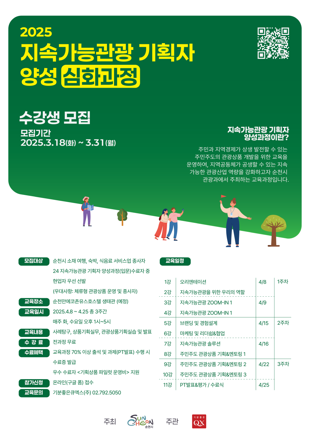 2025 지속가능관광 기획자 양성 심화과정 수강생 모집 모집기간 2025년 3월 18일 화요일부  터 3월 31일 월요일까지 지속가능관광 기획자 양성과정이란 주민과 지역경제가 상생발전할 수 있는 주민주도의 관광상품 개발을 위한 교육을 운영하여 지역공동체가 공생할 수 있는 지속가능한 관광산업 역량을 강화하고자 순천시 관광과에서 주최하는 교육과정입니다 모집대상 순천시 소재 여행 숙박 식음료 서비스업 종사자 24 지속가능관광 기획자 양성과정 입문 수료자 중 현업자 우선 선발 우대사항 체류형 관광상품 운영 및 종사자 교육장소 순천만에코촌유스호스텔 생태관 예정 교육일시 2025년 4월 8일부터 4월 25일 총 3주간 매주 화 수요일 오후 1시부터 5시 교육내용 사례탐구 상품기획 실무 관광상품기획실습 및 발표 수강료 전과정 무료 수료혜택 교육과정 70프로 이상 출석 및 과제 피티발표 수행시 수료증 발급 우수 수료자 기획상품 파일럿 운영비 지원 참가신청 온라인 구글 폼 접수 교육문의 기분좋은큐엑스 주 02 792 5050 교육일정 1강 오리엔테이션 2강 지속가능관광을 위한 우리의 역할 4월 8 1주차 3강 지속가능관강 줌인 1 4강 지속가능관광 줌인 1 4월 9일 5강 브랜딩 및 경험설계 4월 15일 6강 마케팅 및 리더쉽 협업 7강 지속가능관광 솔루션 4월 16 8강 주민주도 관광상품 기획 앤 멘토링 1 2주차 9강 주민주도 관광상품 기획 멘토링 2 4월 22 10강 주민주도 관광상품 기획 멘토링 3 11강 피티발표 평가 수료식 4월 25일 3주차