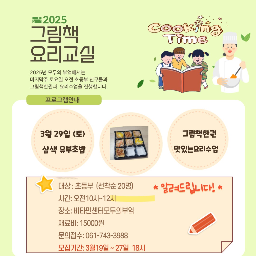2025 그림책 요리교실 2025년 모두의 부엌에서는 마지막주 토요일 오전 초등부 친구들과 그림책한권과 요리수업을 진행합니다 프로그램 안내 3월 29일 토 삼색유부초밥 그림책한권 맛있는요리수업 대상 초등부 선착순 20명 시간 오전 10시 12시 장소 비타민센터 모두의 부텈 재료비 15000원 문의접수 061 743 3988 모집기간 3월 19일부터 27일 18시 알려드립니다