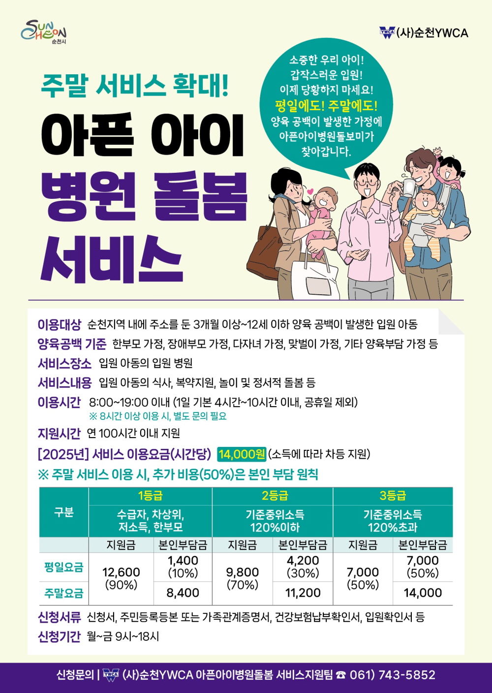 순천시 사 순천와이더블유시에이 주말서비스 확대 아픈아이 병원 돌봄 서비스 소중한 우리아이 갑작스러운 입원 이제 당황하지 마세요 평일에도 주말에도 양육공백이 발생한 가정에 아픈아이병원돌보미가 찾아갑니다 이용대상 순천지역 내에 주소를 둔 3개월 이상 12세 이하 양육 공백이 발생한 입원아동 양육공백 기준 한부모가정 장애부모가정 다자녀가정 맞벌이가정 기타 양육부담 가정 등 서비스장소 입원아동의 입원병원 서비스 내용 입원아동의 식사 복약지원 놀이 및 정서적 돌봄 등 이용시간 9시부터 19시 이내 1일 기본 4시간부터 10시간 이내 공휴일 제외 8시간 이상 이용시 별도 문의 필요 지원시간 연 100시간 이내 지원 2025년 서비스 이용요금 시간당 14000원 소득에 따라 차등 지원 주말서비스 이용시 추가비용 50퍼센트은 본인 부담 원칙구분 1등급 수급자 차상위 저소득 한부모 지원금 12600 구십프로 본인부담금 평일요금 1400 10프로 주말요금 8400 2등급 기준 중위소득 120퍼센트 이하 지원금 9800 70프로 본인부담금 평일요금 4200 30프로 주말요금 11200 3등급 기준중위소득 120퍼센트 초과 지원금 7000 50프로 본인부담금 평일요금 7000 50프로 주말요금 14000 신청서류 신청서 주민등록등본 또는 가족관계증명서 건강보험 납부 확인서 입원확인서 등 신청기간 월에서 금 9시에서 18시 신청문의 사 순천와에더블유시에이 아픈아이병원돌봄 서비스 지원팀 061 743 5852