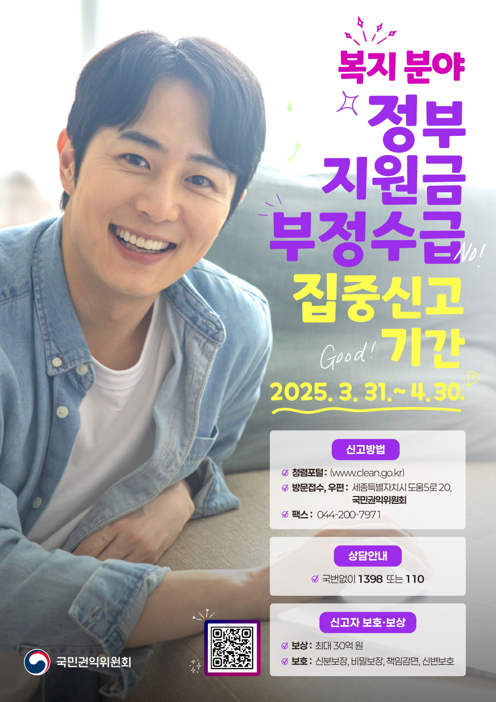 복지분야 정부지원금 부정수급 집중신고 기간 2025년 3월 31일부터 4월 30일 신고방법 청렴포털 더블유더블유더블유 점 클린 점 지오점 케이알 방문접수 우편 세종특별자치시 도움5로 20 국민권익위원회 팩스 044 200 7971 상담안내 국번없이 1398 또는 110 신고자 보호 보상 보상 최대 30억원 보호 신분보장 비밀보장 책임감면 신변보호 국민권익위원회