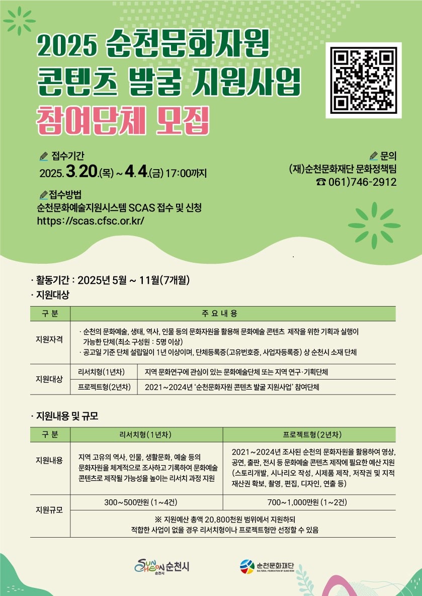 2025 순천문화자원 콘텐츠 발굴 지원사업 참여단체 모집 접수기간 2025년 3월 20일 목부터 4월 4일 금 17시까지 접수방법 순천문화예술지원시스템 에스시에이에스 접수 및 신청 에이치티티피에스 콜론 슬래시슬래시 에스시에이에스 점 시에프에스시점 오알 점 케이알 문의 재 순천문화재단 문화정책팀 061 746 2912 활동기간 2025년 5월부터 11월 7개월 지원대상 구분 주요내용 지원자격 순천의 문화예술 생태 역사 인물등의 문화자원을 활용해 문화예술 콘텐츠 제작을 위한 기획과 실행이 가능한 단체 최소구성원 5명 이상 공고일 기준 단체 설립일이 1년 이상이며 단체등록증 고유번호증 사업자등록증 상 순천시 소재 단체 지원대상 리서치형 1년차 지역 문화연구에 관심이 있는 문화예술단체 또는 지역 연구 기획단체 프로젝트형 2년차 2021부터 2024년 순천문화자원 콘텐츠 발굴 지원사업 참여단체 지원내용 및 규모 구분 지원내용 리서치형 1년차 지역 고유의 역사 인물 생활문화 예술 등의 문화자원을 체계적으로 조사하고 기록하여 문화예술 콘텐츠로 제작될 가능성을 높이는 리서치 과정 지원 지원규모 300에서 500만원 1에서 4건 구분 프로젝트형 2년차 지원내용 2021년부터 2024년 조사된 순천의 문화자원을 활용하여 영상 공연 출판 전시 등 문화예술 콘텐츠 제작에 필요한 예산 지원 스토리 개발 시나리오 작성 시제품 제작 저작권 및 지적재산권 확보 촬영 편집 디자인 연출 등 지원규모 700에서 1000만원 1에서 2건 지원 예산 총액 20800천원 범위에서 지원하되 적합한 사업이 없을 경우 리서치형이나 프로젝트형만 선정할 수 있음 순천시 순천문화재단
