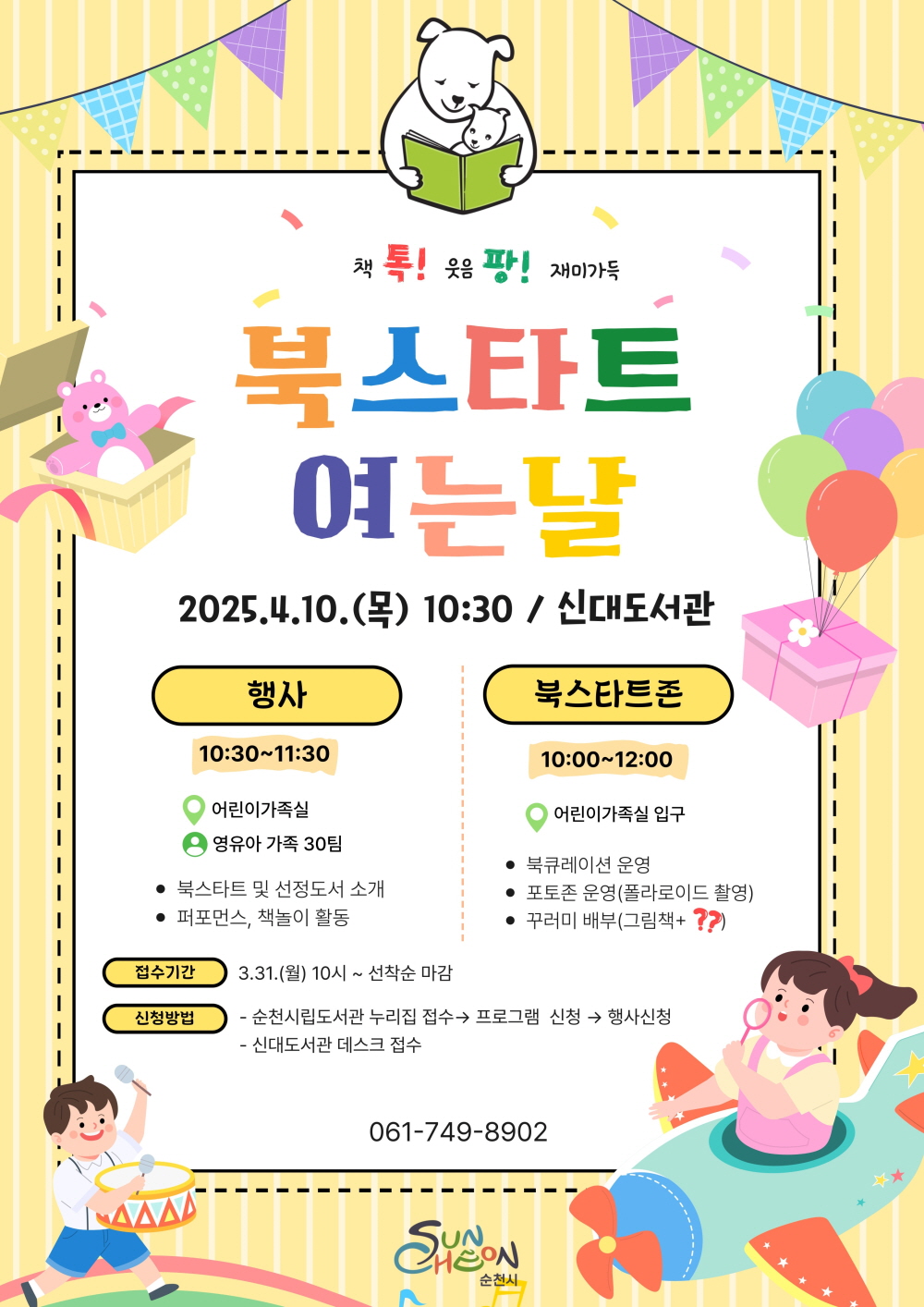 책톡 웃음팡 재미가득 북스타트 여는날 2025년 4월 10일 목 10시 30분 신대도서관 행사 105시 30부터 11시 30 어린이 가족실 영유아 가족 30팀 북스타트 및 선정도서 소개 퍼포먼스 책놀이 활동 북스타트존 10시부터 12시 어린이 가ᅟᅩᆨ실 입구 북 큐레이션 운영 포토존 운영 폴라로이드 촬영 꾸러미 배부 그림책 플러스 물음표 접수기간 3월 31일 월 10시부터 선착순 마감 신청방법 순천 시립도서관 누리집 접수 프로그램 신청 행사신청 신대도서관 데스크 접수 061-749-8902 순천시