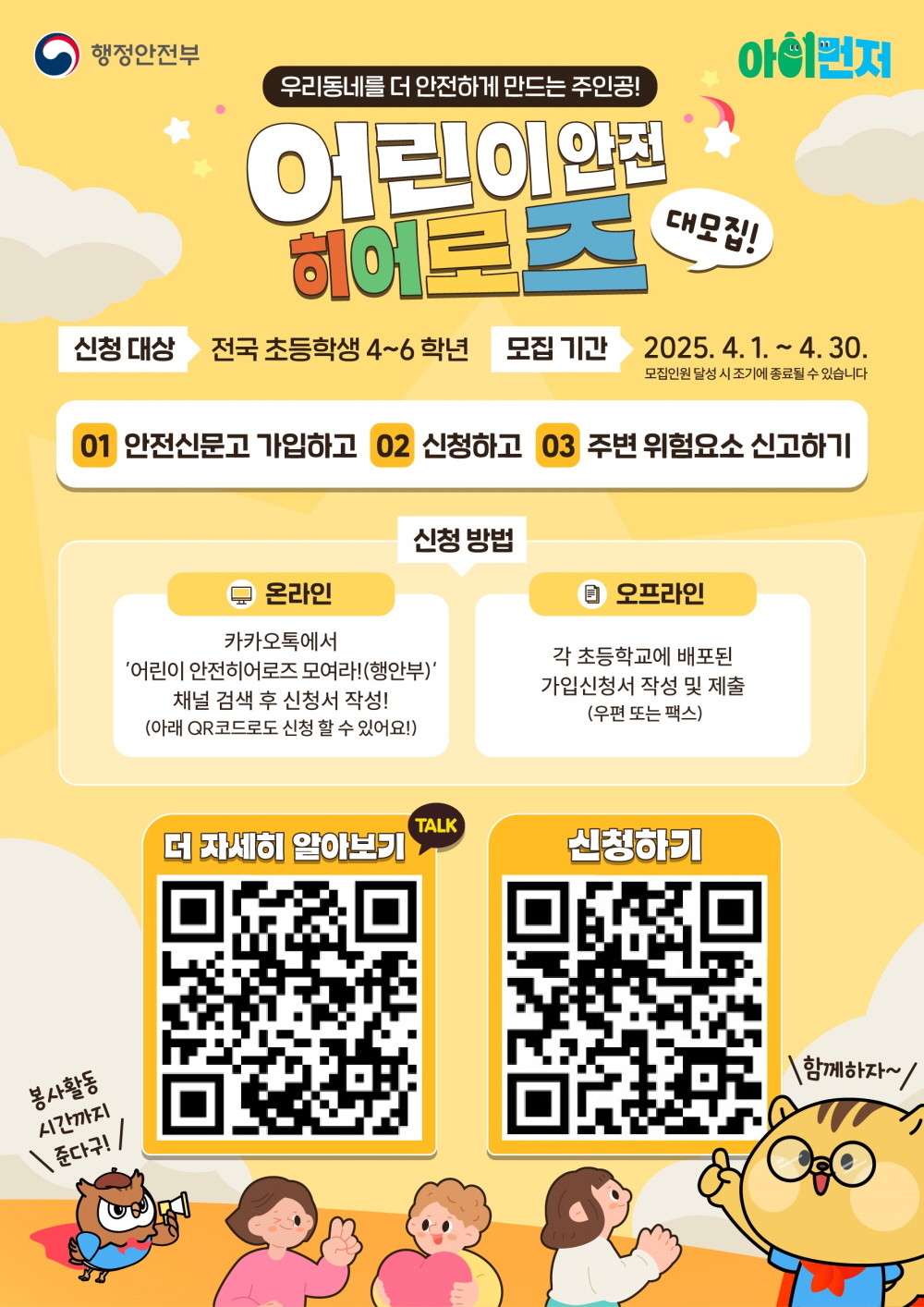 행정안전부 아이먼저 우리동네를 더 안전하게 만드는 주인공 어린이 안전 히어로즈 대모집 신청대상 전국 초등학생 4에서 6학년 모집기간 2025년 4월 1일부터 4월 30일 모집인원 달성시 조기에 종료될 수 있습니다 1 안전신문고 가입하고 2 신청하고 3 주변 위험요소 신고하기 신청방법 온라인 카카오톡에서 어린이 안전 히어로즈 모여라 행안부 채널 검색 후 신청서 작성 아래 큐알코드로도 신청 할 수 있어요 오프라인 각 초등학교에 배포된 가입신청서 작성 및 제출 우편 또는 팩스 더 자세히 알아보기 신청하기 봉사활동 시간까지 준다구 함께하자