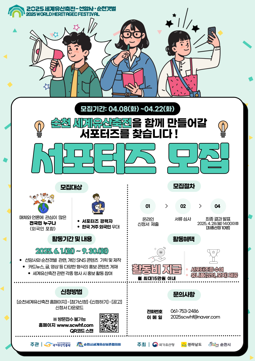 2025세계유산축전 선암사 순천갯벌 모집기간 4월 8일 화부터 4월 22일 화 순천 세계유산축전을 함께 만들어갈 서포터즈를 찾습니다 서포터즈 모집 모집대상 매체와 언론에 관심이 많은 전국민 누구나 외국인 포함 서포터즈 경력자 한국거주 외국인 우대 활동기간 및 내용 2025년 6월 1일부터 9월 30일 화 선암사와 순천 갯벌 관련 개인 에스엔에스 콘텐츠 기획 및 제작 카드뉴스 글 영상 등 다양한 형식의 콘텐츠 게재 세계유산축전 관련 각종행사 시 홍보활동 참여 신청방법 순천세계유산축전 홈페이지 참가신청 신청하기 공고 신청서 다운로드 방문접수 불가능 홈페이지 더블유더블유더블유점에스시더블유에이치에프 점 컴 큐알코드 스캔 모집절차 1 온라인 신청서 제출 2 서류심사 4 최종결과 발표 2025년 4월 28일 월 14시 이후 최종 선정 10명 활동혜택 활동비 지급 월 최대 15만원 이내 서포터즈 증 수여 유니폼 상의 모자 제공 문의사항 전화번호 061 753 2486 이메일 2025에스시더블유에이치에프 골뱅이 네이버 점 컴 주관 국가유산진흥원 순천시세계유산보존협의회 주최 국가유산청 전라남도 순천시