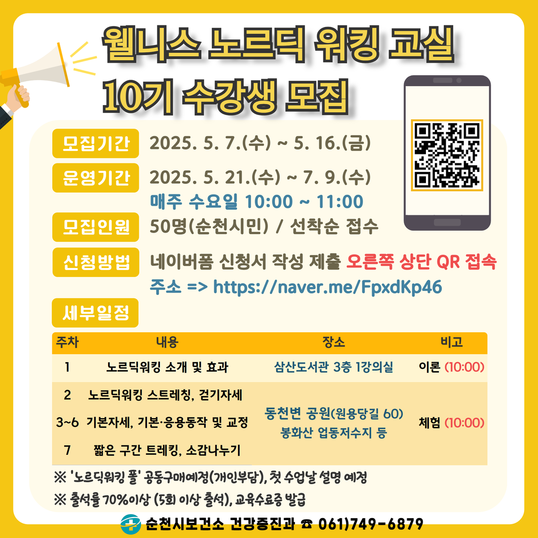웰니스 노르딕 워킹교실 10기 수강생 모집 모집기간 2025년 5월 7일 수요일부터 5월 16일 금 운영기간 2025년 5월 21일 수부터 7월 9일 수 매주 수요일 10시부터 11시 모집인원 50명 순천시민 선착순 접수 신청방법 네이버 폼 신청서 작성 제출 오른쪽 상단 큐알 접속 주소 에이치티티피에스슬래시슬래시 네이버 점 미 슬래시 에프피엑스이케이피46 세부일정 주차 내용 장소 비고 1주차 노르딕 워킹 소개 및 효과 장소 삼산도서관 3층 1강의실 이론 10시 2주차 노리딕워킹 스트레칭 걷기자세 3에서 6주차 기본자세 기본 응용동작 및 교정 7 짧은 구간 트레킹 소감나누기 장소 돈천변 공원 원용당길 60 봉화산 업동저수지 등 비고 체험 10시 노리딕워킹폴 공동구매 예정 개인부담 첫 수업날 설명예정 출석률 70퍼센트 이상 5회 이상 출석 교육수료증 발급 순천시 보건소 건강증진과 061 749 6879