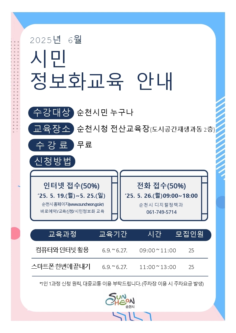 2025년 6월 시민 정보화교육 안내
수강대상 순천시민 누구나
교육장소 순천시청 전산교육장 도시공간재생과동 2층
수강료 무료
신청방법 인터넷 접수 50퍼센트 25년 5월 19일 월요일부터 5월 25일 일요일까지 순천시 홈페이지 바로예약 교육신청 시민정보화 교육에서 신청
전화 접수 50퍼센트 25년 5월 26일 오전 9시부터 오후 6시까지 순천시 디지털정책과 061749514
교육과정은 컴퓨터와 인터넷 활용, 스마트폰 한번에 끝내기
교육기간은 6월 9일부터 6월 27일까지
교육시간 컴퓨터와 인터넷 활용은 오전 9시부터 오전 11시까지 스마트폰 한번에 끝내기는 오전 11시부터 오후 1시까지
모집인원은 각 교육과정마다 25명씩
1인 1과정 신청 원칙, 대중교통 이용 부탁드립니다 주차장 이용 시 주차요금 발생
