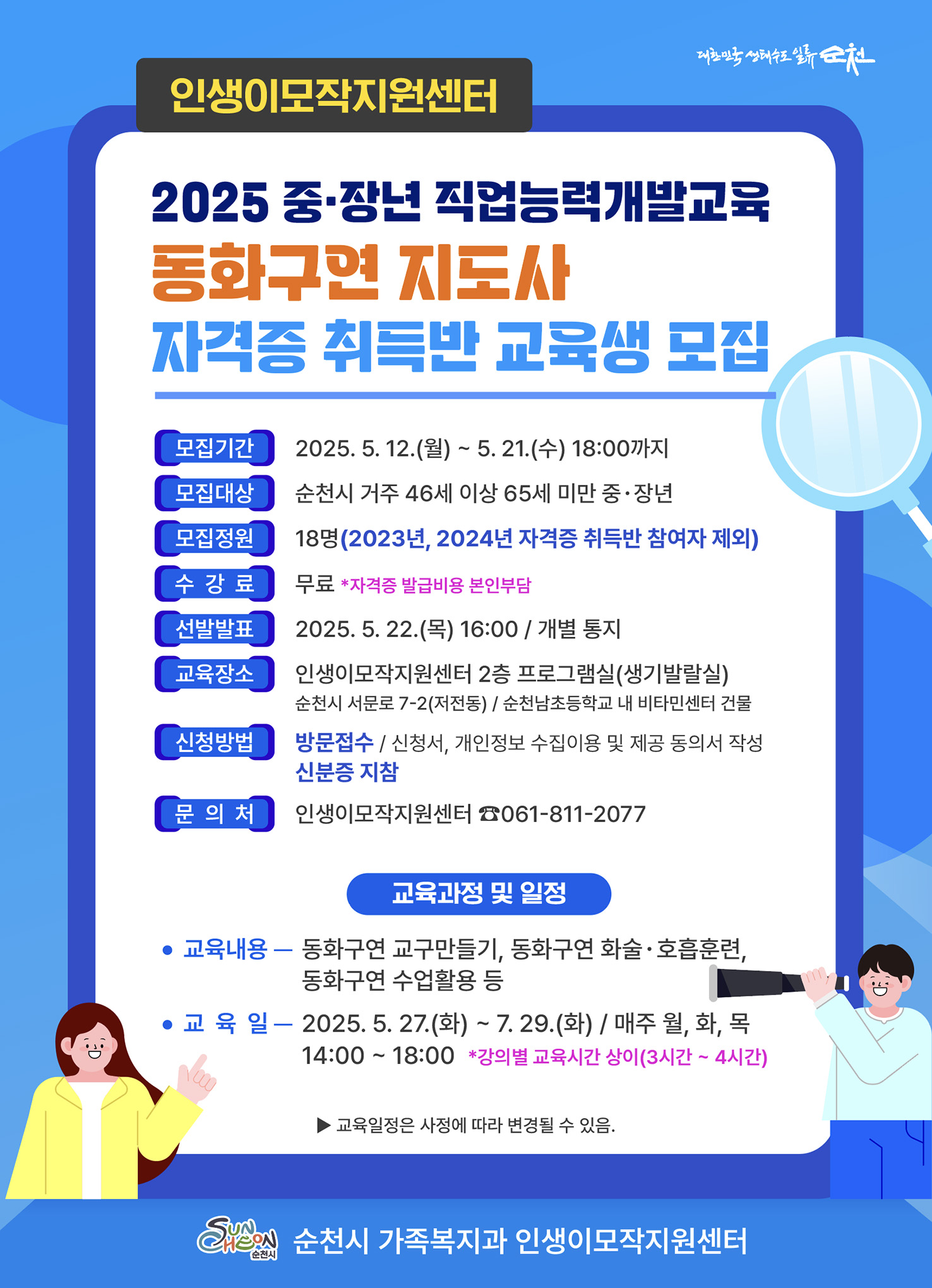 인생이모작지원센터
2025 중장년 직업능력개발교육 동화구연 지도사 자격증 취득반 교육생 모집
모집기간 2025년 5월 12일 월요일부터 5월 21일 수요일 18시까지
모집대상 순천시 거주 46세 이상 65세 미만 중장년
모집정원 18명 2023년, 2024년 자격증 취득반 참여자 제외
수강료 무료 자격증 발급비용은 본인부담
선발발표 2025년 5월 22일 목요일 16시 개별 통지
교육장소 인생이모작지원센터 2층 프로그램실 생기발랄실 순천시 서문로 7다시2 저전동, 순천 남초등학교 내 비타민센터 건물
신청방법 방문접수는 신청서, 개인정보 수집이용 및 제공 동의서 작성 신분증 지참
문의처 인생이모작지원센터 0618112077
교육과정 및 일정
교육내용 동화구연 교구만들기, 동화구연 화술 호흡훈련, 동화구연 수업활용 등
교육일 2025년 5월 27일 화요일 부터 7월 29일 화요일까지 매주 월, 화, 목 14시부터 18시
강의별 교육시간은 상이 3시간에서 4시간
교육일정은 사정에 따라 변경될 수 있음
순천시 가족복지과 인생이모작지원센터