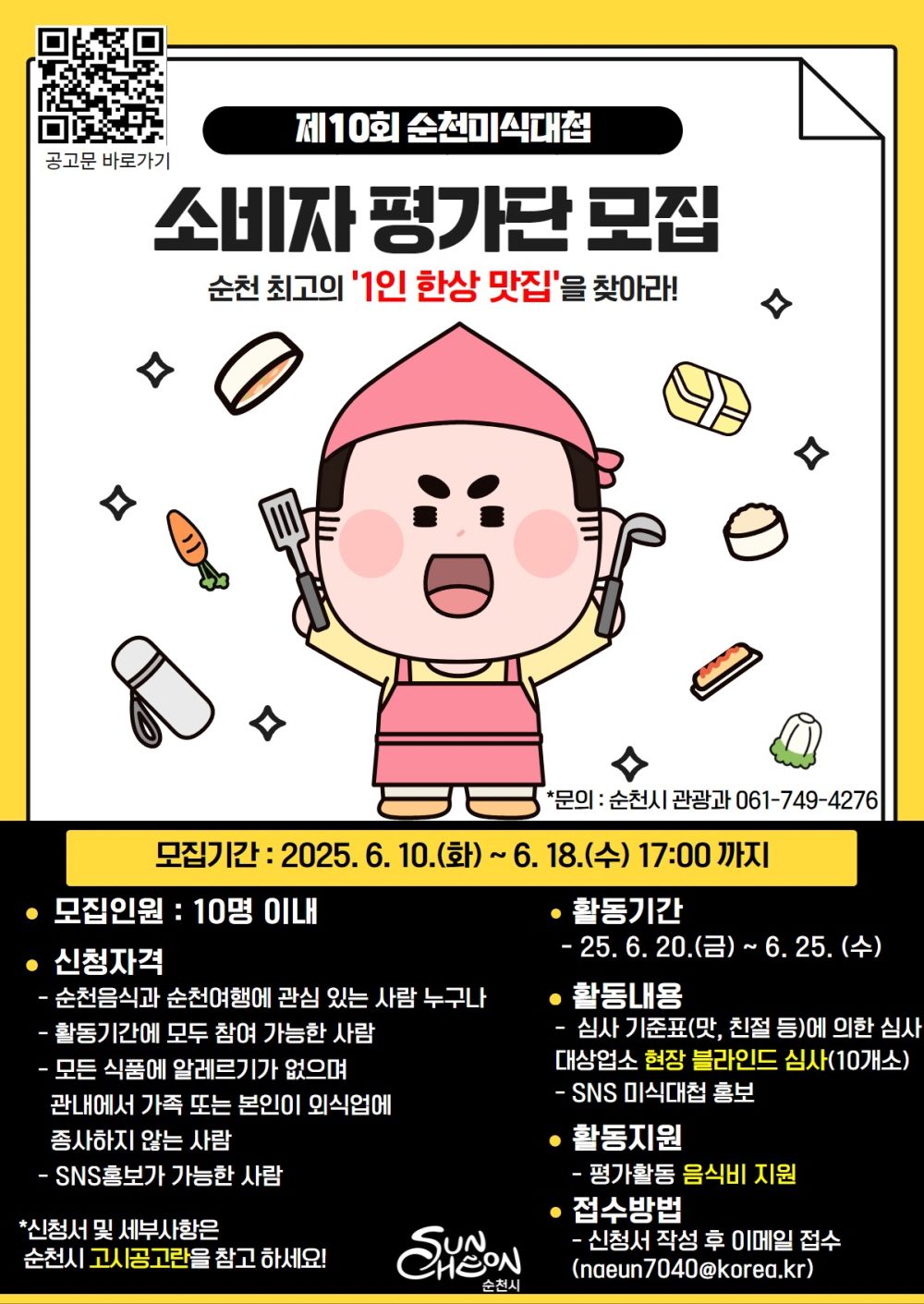 공고문 바로가기 제10회 순천미식대첩 소비자 평가단 모집 순천최고의 1인 한상 맛집을 찾아라 문의 순천시 관광과 061 749 4276 모집기간 2025년 6월 10일 화부터 6월 18일 수 17시까지 모집인원 10명이내 신청자격 순천음식과 순천여행에 관심있는 사람 누구나 활동기간에 모두 참여가능한 사람 모든 식품에 알레르기가 없으며 관내에서 가족 또는 본인이 ㅗ이식업에 종사하지 않는 사람 활동기간 25년 6월 20일 금부터 6월 25일 수 활동내용 심사기준표 맛 친절등에 의한 심사 대상업소 현장 블라인드 심사 10개소 에스엔에스 미식대첩 홍보 활동지원 평가활동 음식비 지원 접수방법 신청서 작성 후 이메일 접수 나은7040골뱅이 코리아 점 케이알 순천시 신청서 및 세부사항은 순천시 고시공고란을 참고하세요