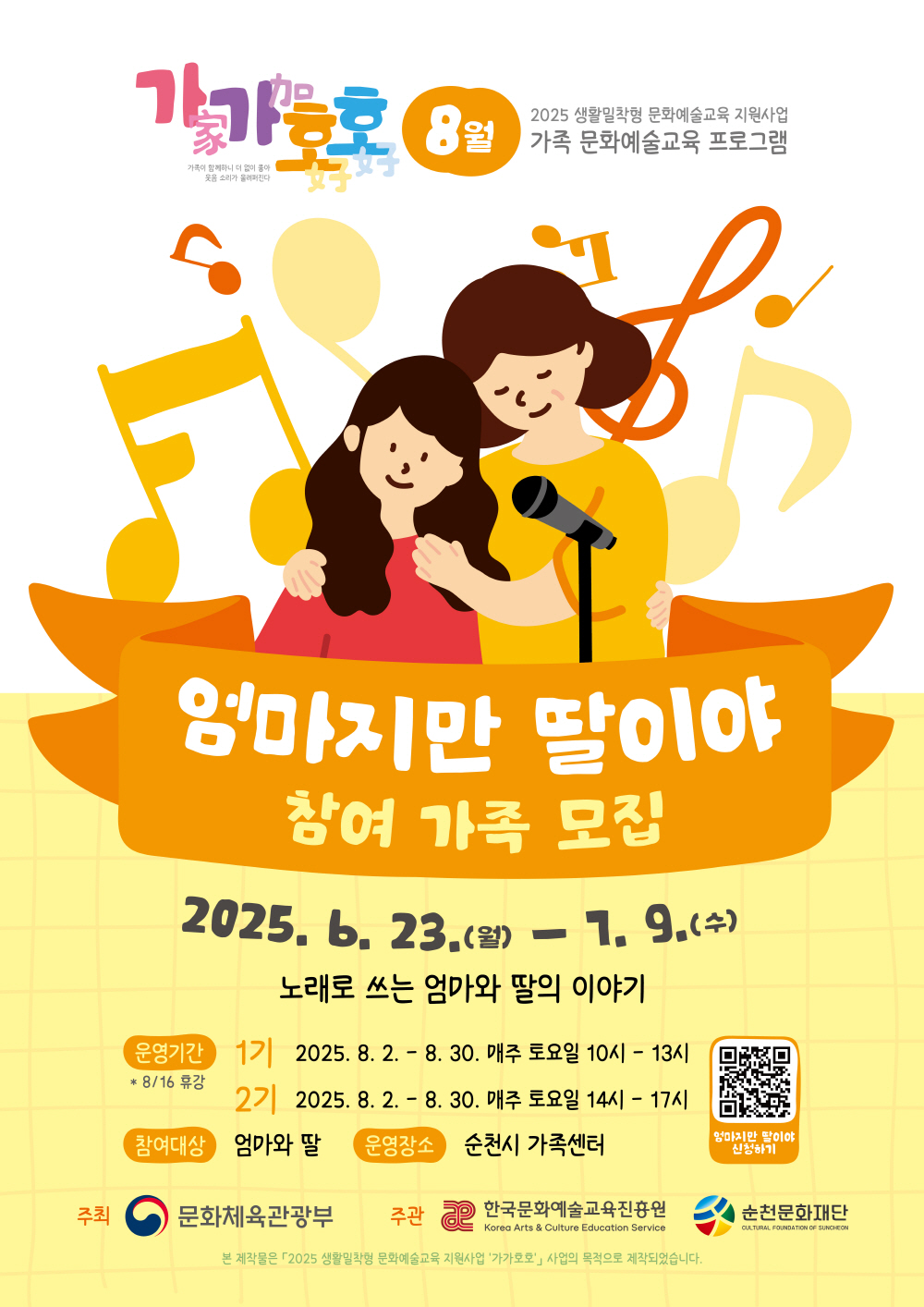 가가호호 가족과 함께하니 더없이 좋아 웃음소리가 울려펴진다 8월 2025 생활밀착형 문화예술교육 지원사업 가족 문화예술교육 프로그램 엄마지만 딸이야 참여가족 모집 2025년 6월 23일 월 7월 9일 수 노래로 쓰는 엄마와 딸의 이야기 운영기간 8월 16 휴강 1기 2025년 8월 2일부터 8월 30일 매주 토요일 10시부터 13시 2기 2025년 8월 2일 8월 30일 매주 토요일 14시부터 17시 참여대상 엄마와 딸 운영장소 순천시 가족센터 엄마지만 딸이야 신청하기 주최 문화체육관광부 주관 한국문화예술교육진흥원 순천문화재단 본 제작물은 2025 생활밀착형 문화예술교육 지원사업 가가호호 사업의 목적으로 제작되었습니다