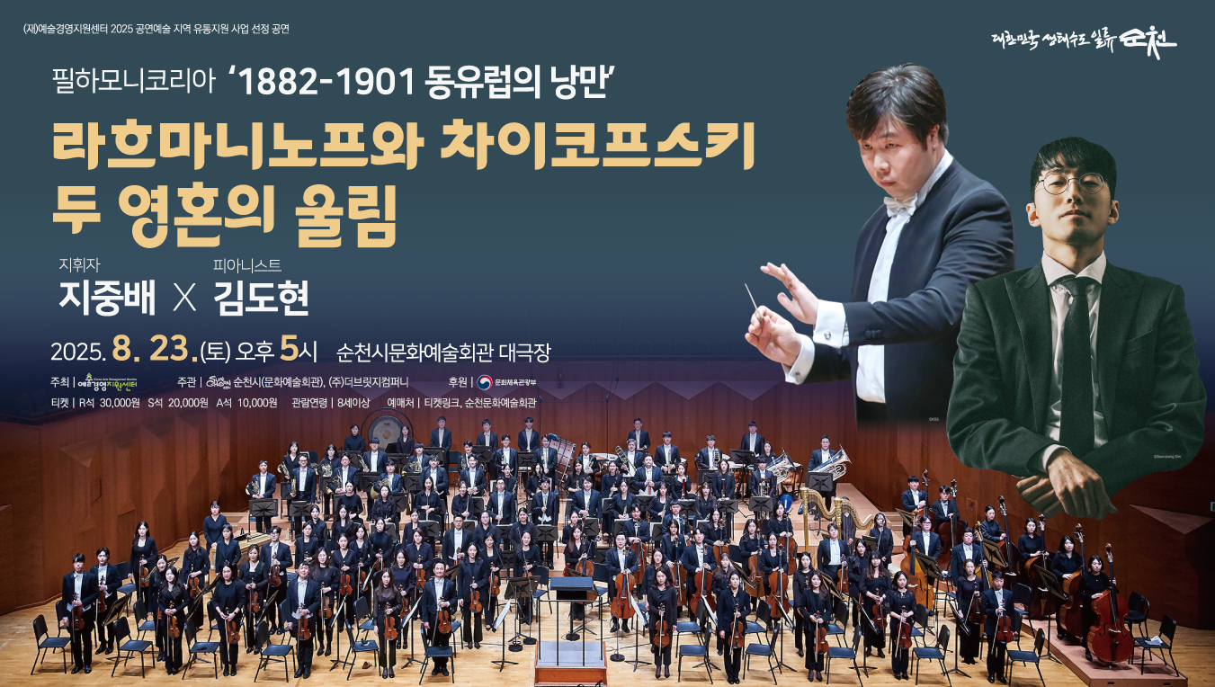 공연명 필하모니 코리아 1882년부터 1901 동유럽의 낭만


 일 시 2025년 8월 23일 토요일 17시00분  120분


 장 소 순천문화예술회관 대극장


 출연진 총83명 (지휘자 지중배, 피아니스트 김도현 외 81명)


 관람료 R석 30,000원, S석 20,000원 A석 10,000원


 관람가능연령 8세 이상