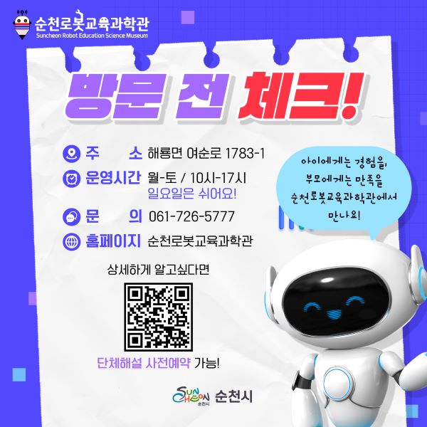 방문 전 체크!
주소 해룡면 여순로 1783-1
운영시간 월-토 10시-17시
일요일은 쉬어요
문의 061-726-5777
홈페이지 순천로봇교육과학관
상세하게 알고싶다면 QR코드
단체해설 사전예약 가능
아이에게는 경험을, 부모에게는 만족을 
순천로봇교육과학관에서 만나요!