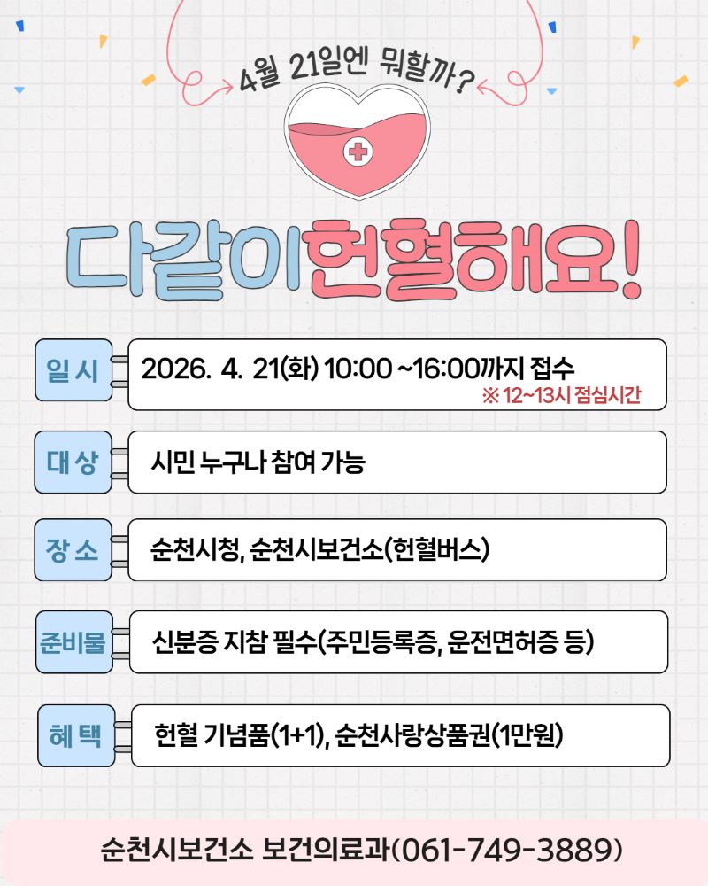 4월 21일엔 뭐할까?
다같이 헌혈해요!
일시 2026년 4월 21일 화요일 10시부터 16시까지 접수(12~13시 점심시간)
대상 시민 누구나 참여 가능
장소 순천시청, 순천시보건소(헌혈버스)
준비물 신분증 지참 필수(주민등록증, 운전면허증 등)
혜택 헌헐 기념품(1+1), 순천사랑상품권(1만원)
순천시보건소 보건의료과(061-749-3889)