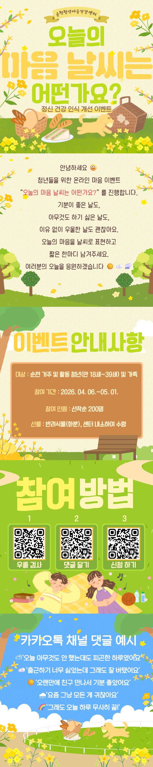 순천청소년마음건강센터에서 진행하는 오늘의 마음 날씨는 어떤가요? 온라인 이벤트 안내입니다. 이 행사는 청소년들이 자신의 감정을 마음 날씨에 비유하여 표현하고, 정신 건강에 대한 인식을 개선하도록 돕기 위해 마련되었습니다. 화사한 봄날의 피크닉을 연상시키는 밝고 따뜻한 일러스트와 함께, 기분이 좋은 날, 힘든 날, 혹은 우울한 날 등 어떤 감정도 괜찮다는 메시지를 전달하며 참여자들에게 따뜻한 응원을 보냅니다. 이벤트는 순천 지역에 거주하거나 활동하는 청년(만 18세~39세) 및 가족을 대상으로 2026년 4월 6일부터 5월 1일까지 진행됩니다. 선착순 200명에게는 반려식물이 선물로 제공될 예정이며, 센터 방문 수령 방식입니다. 참여 방법으로는 우울 검사, 댓글 달기, 신청하기를 위한 세 가지 QR코드가 안내되어 있습니다. 이 이벤트를 통해 여러분의 소중한 마음을 표현하고, 긍정적인 에너지를 얻어가시길 바랍니다.