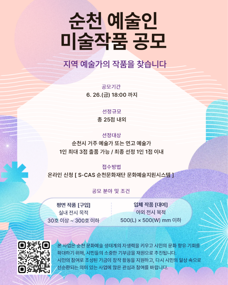 순천 예술인 미술작품 공모 지역 예술가의 작품을 찾습니다 공모기간 6월 26일 금요일 18시까지 선정규모 총 25점 내외 선정대상 순천시 거주 예술가 또는 연고 예술가 1인 최대 3점 출품 가능 최종 선정 1인 1점 이내 접수방법 온라인 신청 S-CAS 순천문화재단 문화예술지원시스템 공무분야 및 조건 평면 작품 구입 실내전시목적 30호 이상 300호 이하 입체작품 대여 야외 전시 목적 가로세로 500밀리미터 이하 본 사업은 순천 문화예술 생태계의 자생력을 키우고 시민의 문화 향유 기회를 확대하기 위해 시민들의 소중한 기부금을 재원으로 추진됩니다 시민의 참여로 조성된 기금이 창작 활동을 지원하고 다시 시민의 일상 속으로 선순환되는 의미 있는 사업에 많은 관심과 참여를 바랍니다