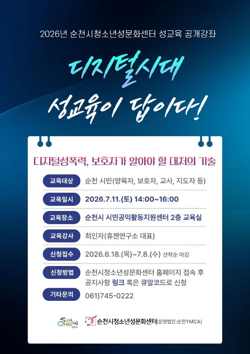 2026년 순천시청소년성문화센터 성교육 공개강좌 디지털시대 성교육이 답이다 디지털성폭력 보호자가 알아야 할 대처의 기술 교육대상 순천 시민 양육자 보호자 교사 지도자 등 교육일시 2026년 7월 11일 토요일 14시부터 16시까지 교육장소 순천시 시민공익활동지원센터 2층 교육실 교육강사 최인자 휴젠연구소 대표 신청접수 2026년 6월 18일 목요일부터 7월 3일 수요일까지 선착순 마감 신청방법 순천시청소년성문화센터 홈페이지 접속 후 공지사항 링크 혹은 큐알코드로 신청 기타문의 061 745 0222 순천시 순천시청소년성문화센터 운영법인 순천YMCA